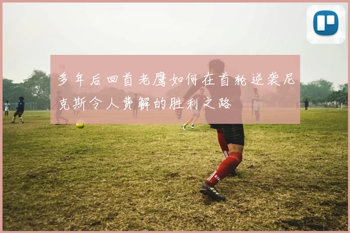 多年后回首老鹰如何在首轮逆袭尼克斯令人费解的胜利之路