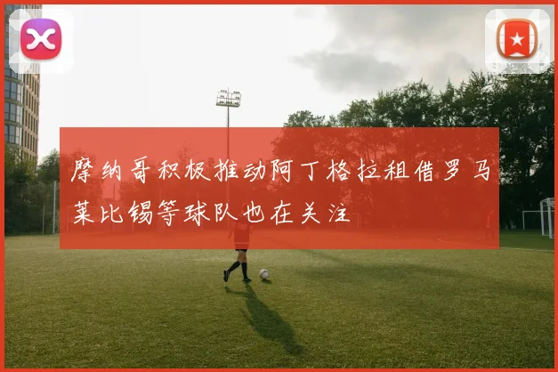 摩纳哥积极推动阿丁格拉租借罗马莱比锡等球队也在关注