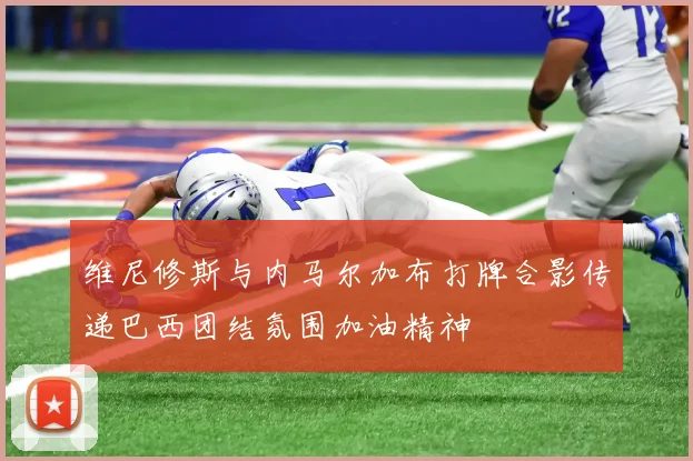 维尼修斯与内马尔加布打牌合影传递巴西团结氛围加油精神