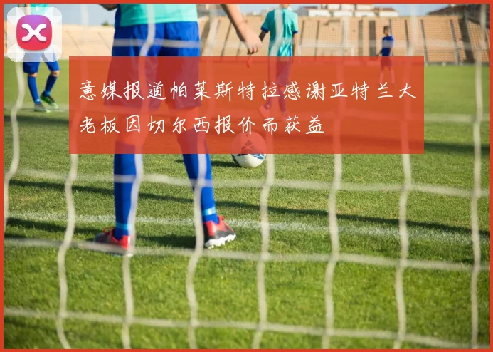 意媒报道帕莱斯特拉感谢亚特兰大老板因切尔西报价而获益