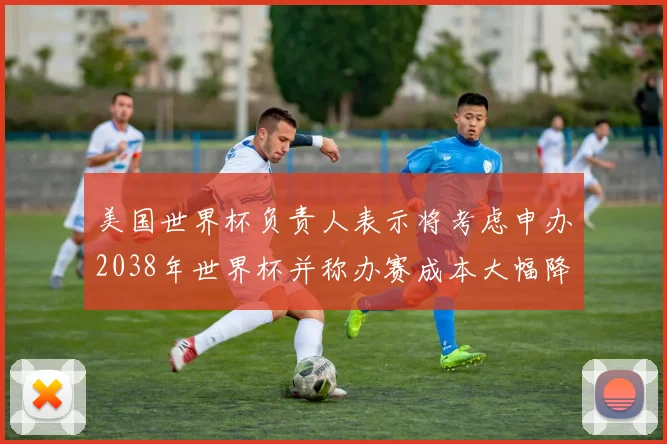 美国世界杯负责人表示将考虑申办2038年世界杯并称办赛成本大幅降低