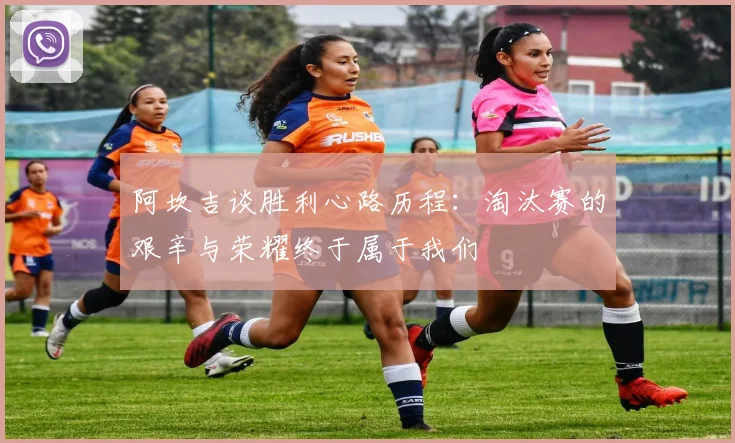 阿坎吉谈胜利心路历程：淘汰赛的艰辛与荣耀终于属于我们