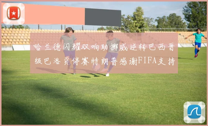 哈兰德闪耀双响助挪威逆转巴西晋级巴洛贡停赛特朗普感谢FIFA支持