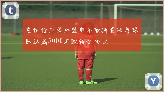 霍伊伦正式加盟那不勒斯曼联与球队达成5000万欧转会协议