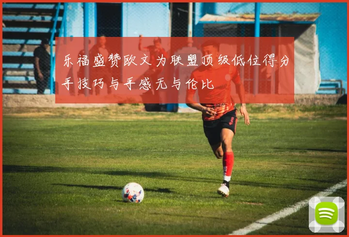乐福盛赞欧文为联盟顶级低位得分手技巧与手感无与伦比