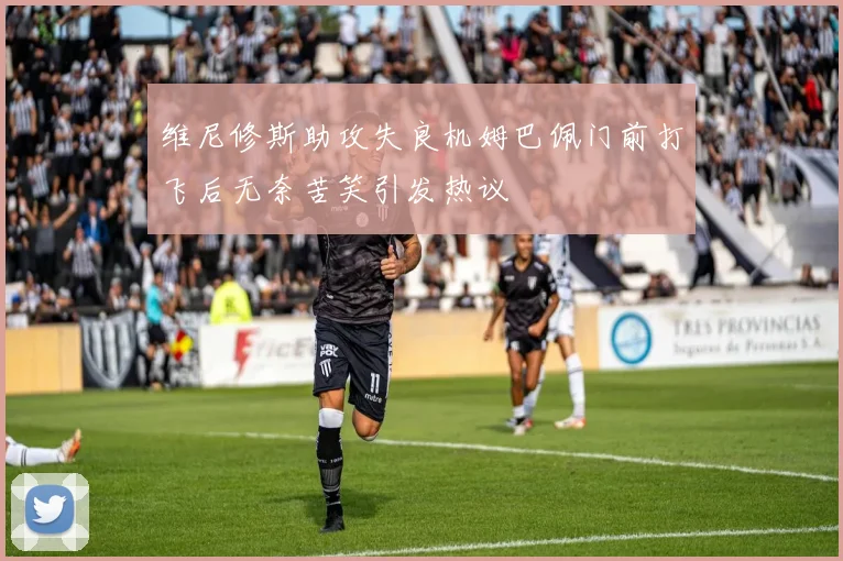 维尼修斯助攻失良机姆巴佩门前打飞后无奈苦笑引发热议