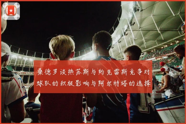 桑德罗谈热苏斯与约克雷斯竞争对球队的积极影响与阿尔特塔的选择难题
