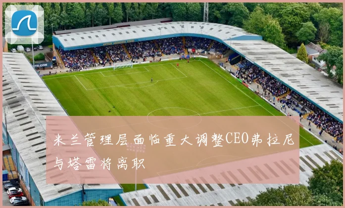 米兰管理层面临重大调整CEO弗拉尼与塔雷将离职
