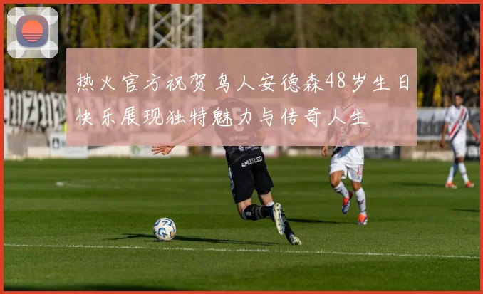 热火官方祝贺鸟人安德森48岁生日快乐展现独特魅力与传奇人生