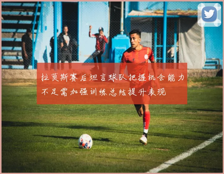 拉莫斯赛后坦言球队把握机会能力不足需加强训练总结提升表现
