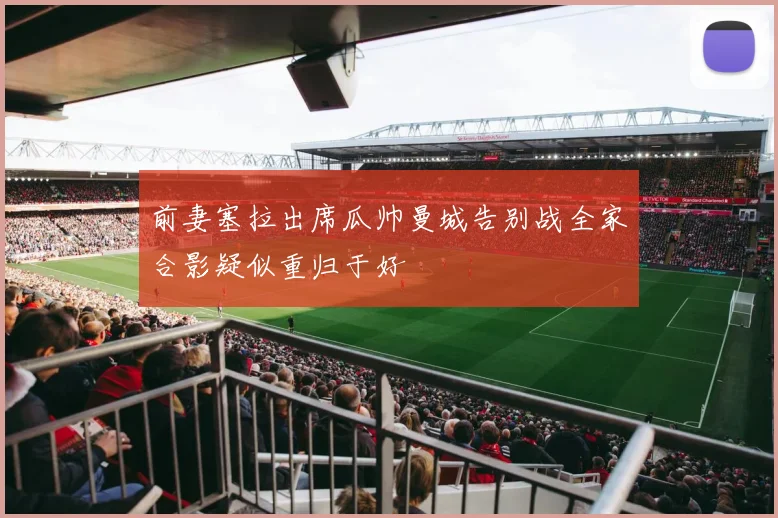 前妻塞拉出席瓜帅曼城告别战全家合影疑似重归于好
