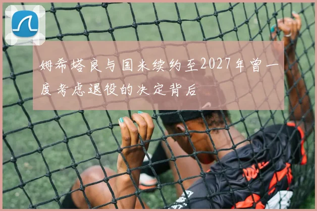 姆希塔良与国米续约至2027年曾一度考虑退役的决定背后