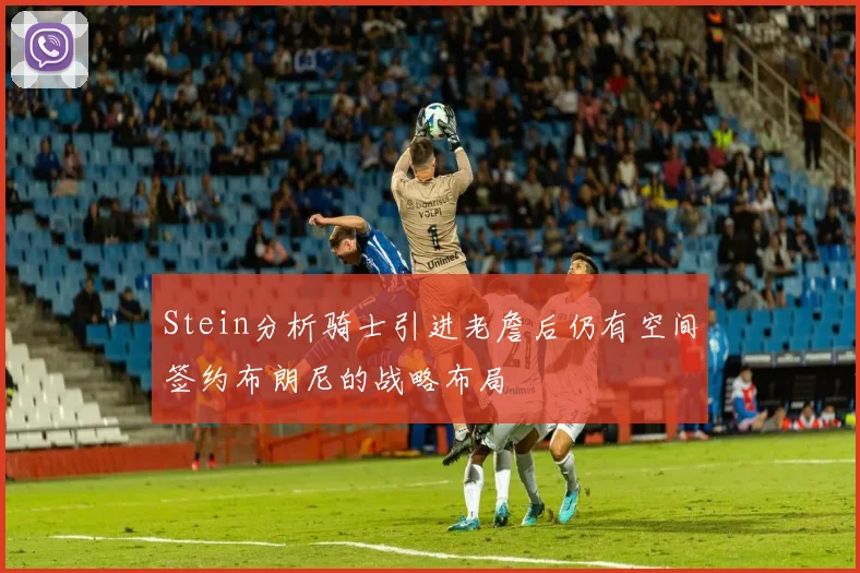 Stein分析骑士引进老詹后仍有空间签约布朗尼的战略布局