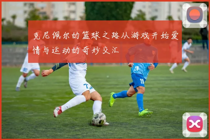 克尼佩尔的篮球之路从游戏开始爱情与运动的奇妙交汇