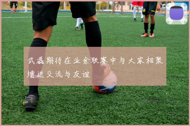 武磊期待在业余联赛中与大家相聚增进交流与友谊