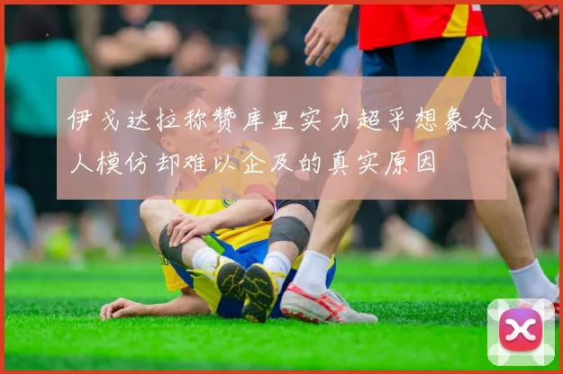 伊戈达拉称赞库里实力超乎想象众人模仿却难以企及的真实原因