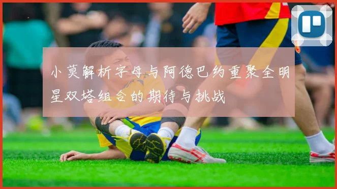 小莫解析字母与阿德巴约重聚全明星双塔组合的期待与挑战
