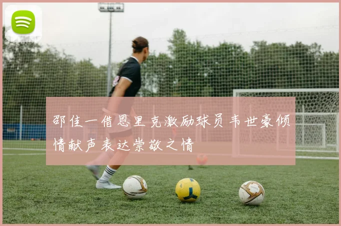 邵佳一借恩里克激励球员韦世豪倾情献声表达崇敬之情