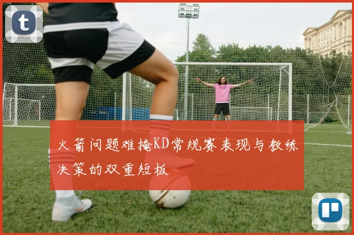 火箭问题难掩KD常规赛表现与教练决策的双重短板