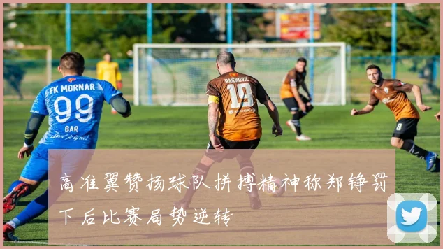 高准翼赞扬球队拼搏精神称郑铮罚下后比赛局势逆转