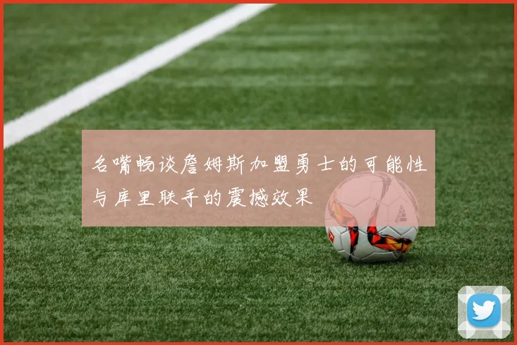 名嘴畅谈詹姆斯加盟勇士的可能性与库里联手的震撼效果